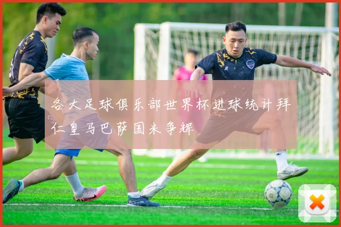各大足球俱乐部世界杯进球统计拜仁皇马巴萨国米争辉
