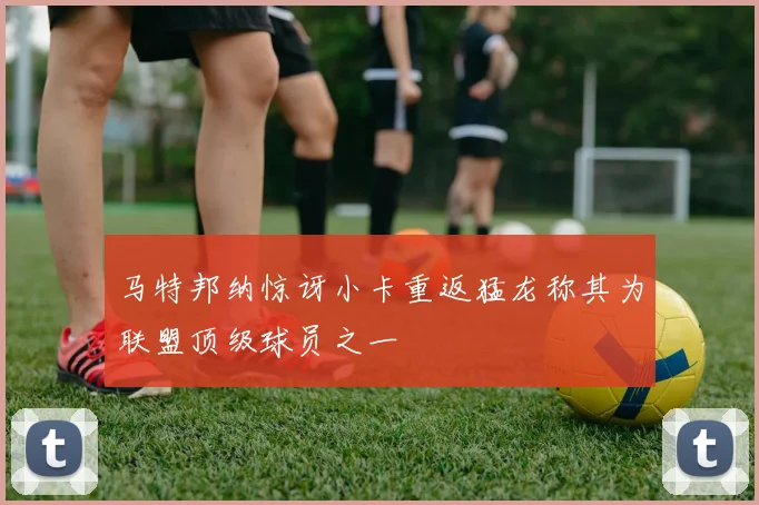 马特邦纳惊讶小卡重返猛龙称其为联盟顶级球员之一