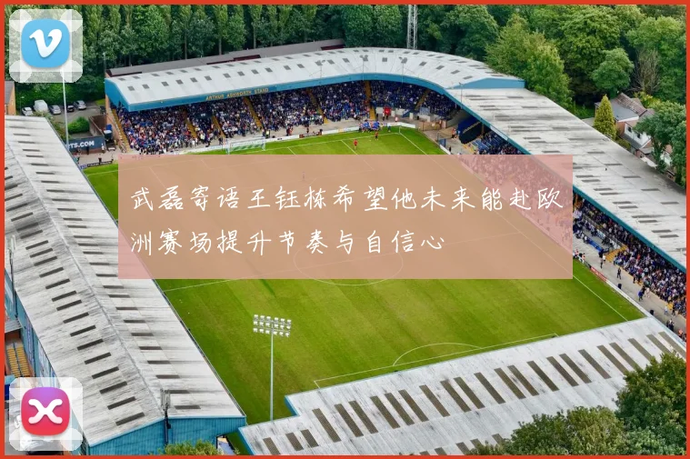 武磊寄语王钰栋希望他未来能赴欧洲赛场提升节奏与自信心