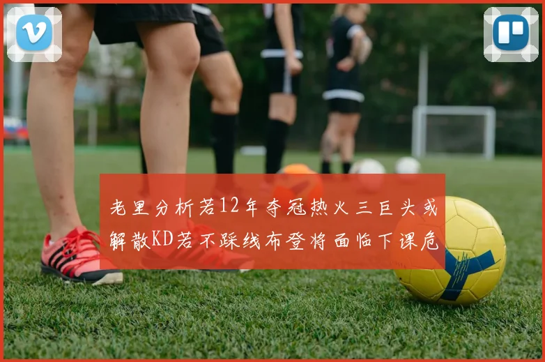 老里分析若12年夺冠热火三巨头或解散KD若不踩线布登将面临下课危机