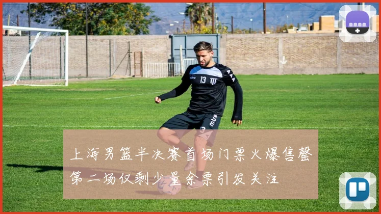 上海男篮半决赛首场门票火爆售罄第二场仅剩少量余票引发关注