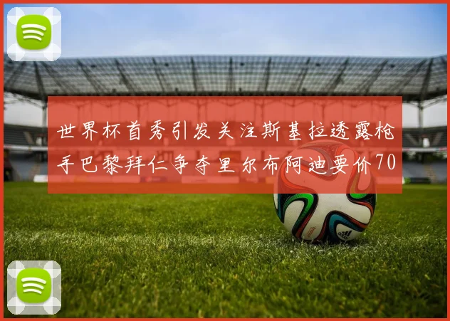 世界杯首秀引发关注斯基拉透露枪手巴黎拜仁争夺里尔布阿迪要价7000万欧