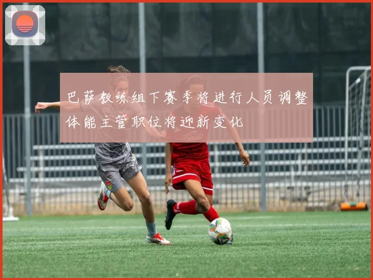 巴萨教练组下赛季将进行人员调整体能主管职位将迎新变化