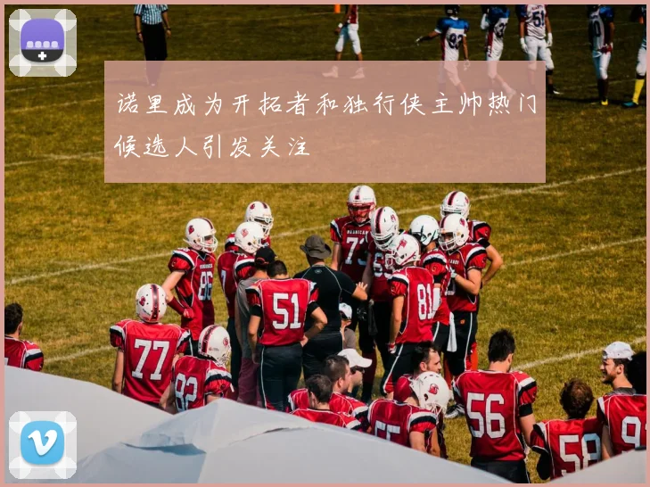 诺里成为开拓者和独行侠主帅热门候选人引发关注