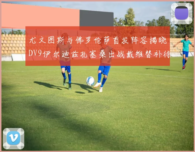 尤文图斯与佛罗伦萨首发阵容揭晓DV9伊尔迪兹孔塞桑出战戴维替补待命
