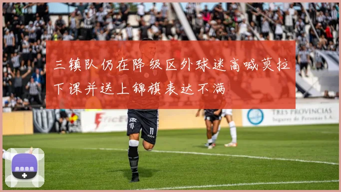 三镇队仍在降级区外球迷高喊莫拉下课并送上锦旗表达不满