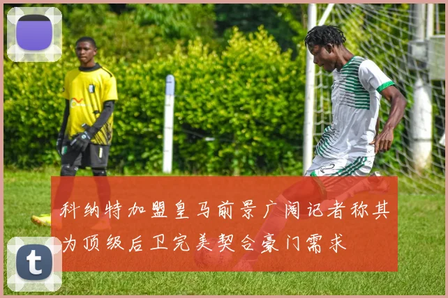 科纳特加盟皇马前景广阔记者称其为顶级后卫完美契合豪门需求