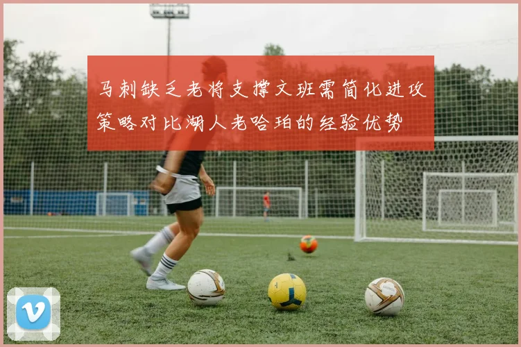 马刺缺乏老将支撑文班需简化进攻策略对比湖人老哈珀的经验优势