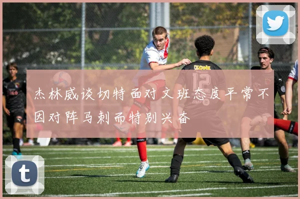 杰林威谈切特面对文班态度平常不因对阵马刺而特别兴奋