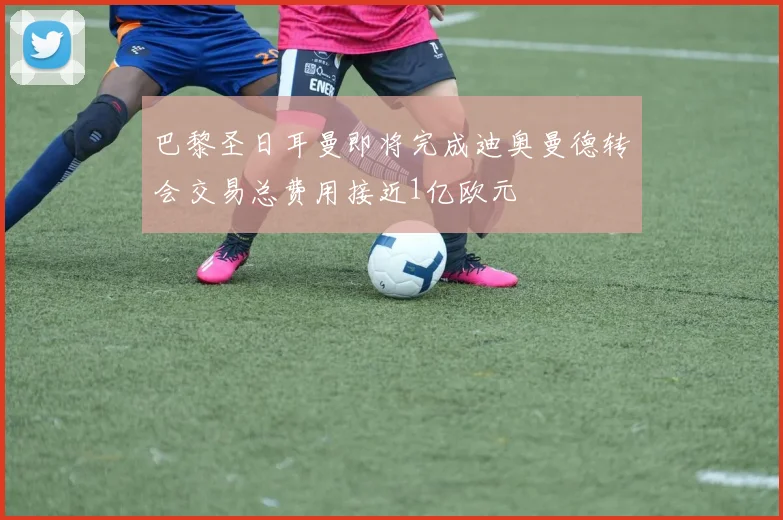 巴黎圣日耳曼即将完成迪奥曼德转会交易总费用接近1亿欧元