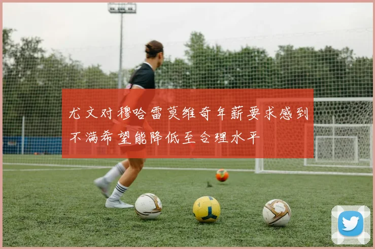 尤文对穆哈雷莫维奇年薪要求感到不满希望能降低至合理水平