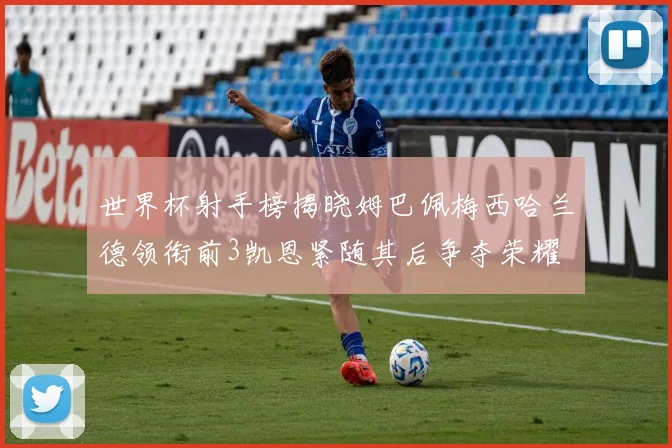 世界杯射手榜揭晓姆巴佩梅西哈兰德领衔前3凯恩紧随其后争夺荣耀