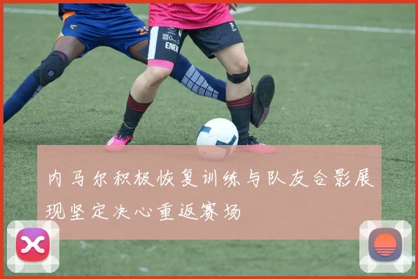 内马尔积极恢复训练与队友合影展现坚定决心重返赛场