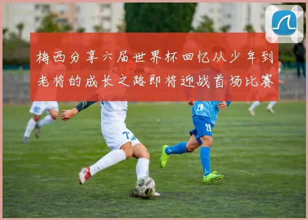 梅西分享六届世界杯回忆从少年到老将的成长之路即将迎战首场比赛