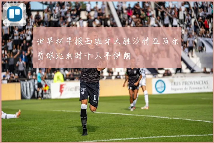 世界杯早报西班牙大胜沙特亚马尔首球比利时十人平伊朗