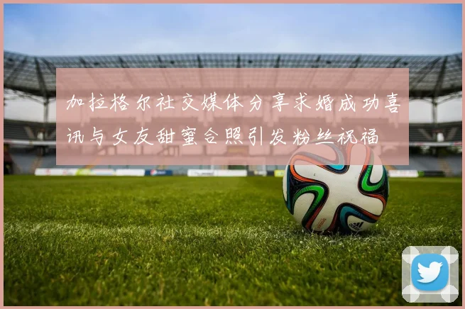 加拉格尔社交媒体分享求婚成功喜讯与女友甜蜜合照引发粉丝祝福