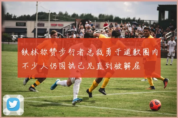 铁林称赞步行者总裁勇于道歉圈内不少人仍固执己见直到被解雇