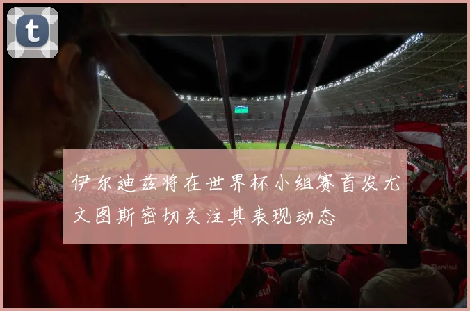 伊尔迪兹将在世界杯小组赛首发尤文图斯密切关注其表现动态