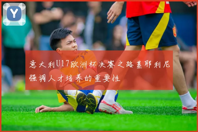 意大利U17欧洲杯决赛之路基耶利尼强调人才培养的重要性