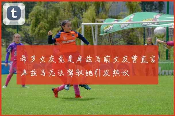 希罗女友竟是库兹马前女友曾直言库兹马无法驾驭她引发热议