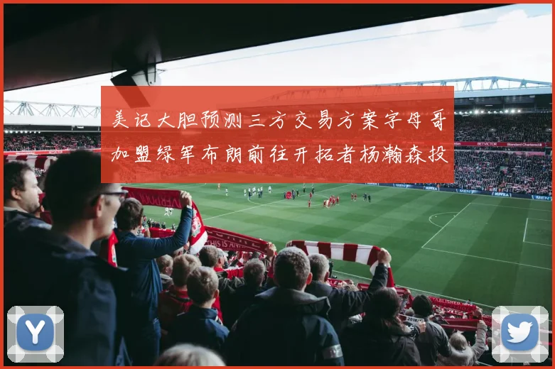 美记大胆预测三方交易方案字母哥加盟绿军布朗前往开拓者杨瀚森投奔雄鹿