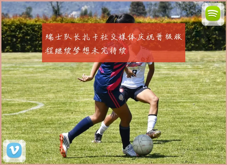 瑞士队长扎卡社交媒体庆祝晋级旅程继续梦想未完待续